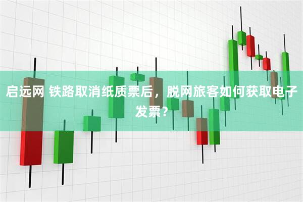 启远网 铁路取消纸质票后，脱网旅客如何获取电子发票？