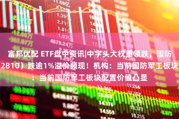 富邦优配 ETF盘中资讯|中字头大权重领跌，国防军工ETF（512810）跌逾1%溢价频现！机构：当前国防军工板块配置价值凸显