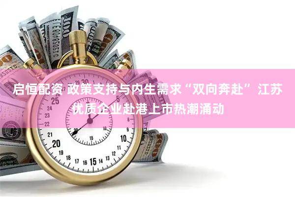 启恒配资 政策支持与内生需求“双向奔赴” 江苏优质企业赴港上市热潮涌动