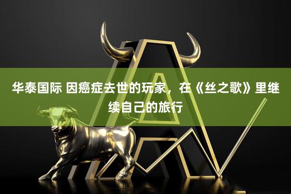 华泰国际 因癌症去世的玩家，在《丝之歌》里继续自己的旅行