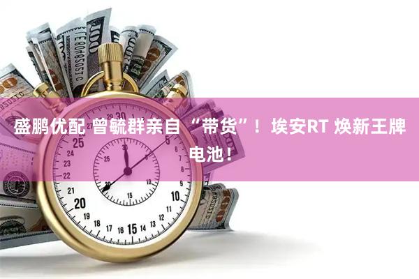 盛鹏优配 曾毓群亲自 “带货”！埃安RT 焕新王牌电池！