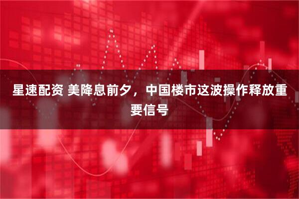 星速配资 美降息前夕，中国楼市这波操作释放重要信号