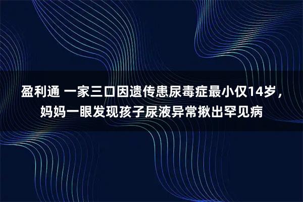 盈利通 一家三口因遗传患尿毒症最小仅14岁，妈妈一眼发现孩子尿液异常揪出罕见病