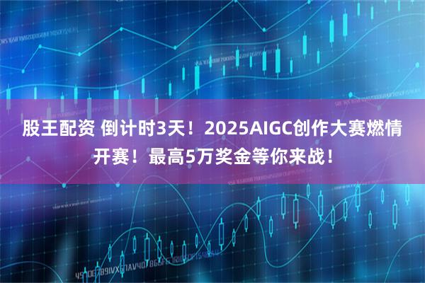 股王配资 倒计时3天！2025AIGC创作大赛燃情开赛！最高5万奖金等你来战！