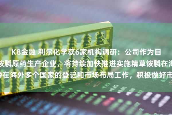 K8金融 利尔化学获6家机构调研：公司作为目前国内最大规模的精草铵膦原药生产企业，将持续加快推进实施精草铵膦在海外多个国家的登记和市场布局工作，积极做好市场铺垫（附调研问答）