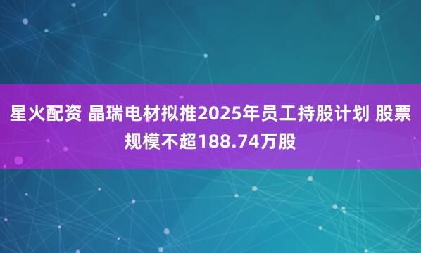 星火配资 晶瑞电材拟推2025年员工持股计划 股票规模不超188.74万股