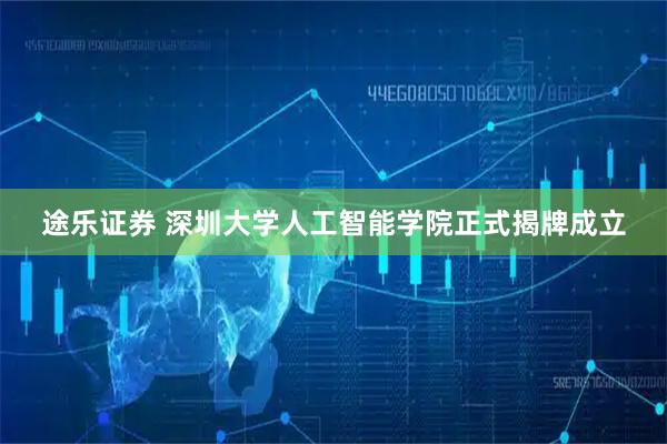 途乐证券 深圳大学人工智能学院正式揭牌成立
