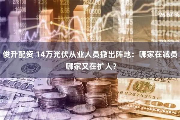 俊升配资 14万光伏从业人员撤出阵地：哪家在减员 哪家又在扩人？