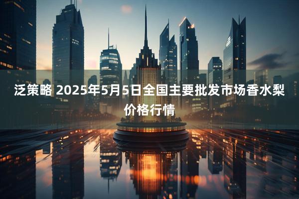 泛策略 2025年5月5日全国主要批发市场香水梨价格行情