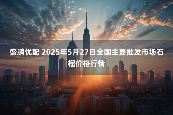 盛鹏优配 2025年5月27日全国主要批发市场石榴价格行情
