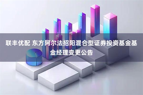 联丰优配 东方阿尔法招阳混合型证券投资基金基金经理变更公告