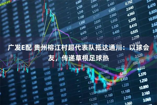 广发E配 贵州榕江村超代表队抵达通川：以球会友，传递草根足球热