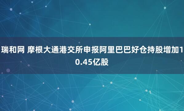 瑞和网 摩根大通港交所申报阿里巴巴好仓持股增加10.45亿股