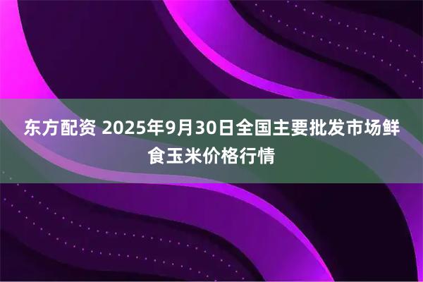 东方配资 2025年9月30日全国主要批发市场鲜食玉米价格行情