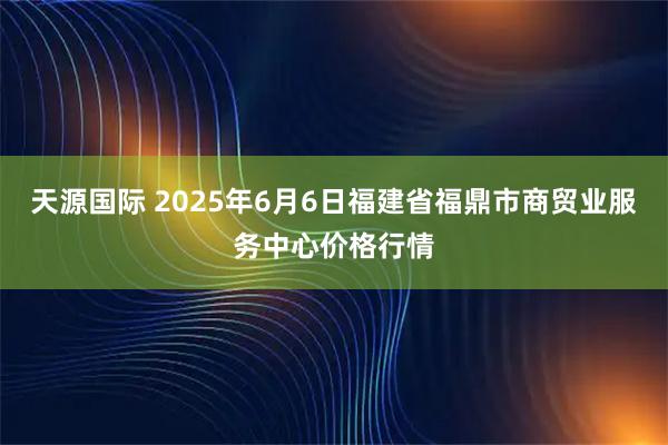 天源国际 2025年6月6日福建省福鼎市商贸业服务中心价格行情