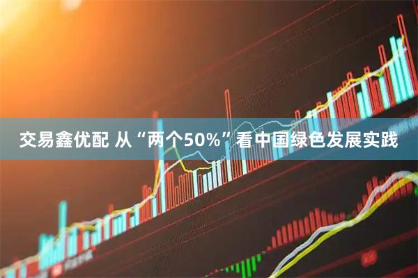 交易鑫优配 从“两个50%”看中国绿色发展实践