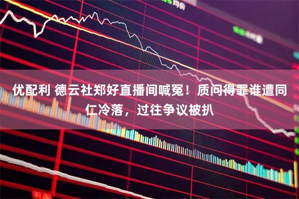 优配利 德云社郑好直播间喊冤！质问得罪谁遭同仁冷落，过往争议被扒