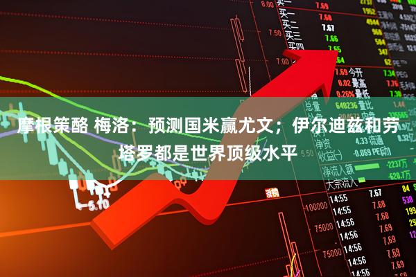 摩根策酪 梅洛：预测国米赢尤文；伊尔迪兹和劳塔罗都是世界顶级水平