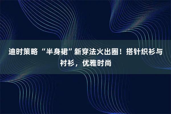 迪时策略 “半身裙”新穿法火出圈！搭针织衫与衬衫，优雅时尚