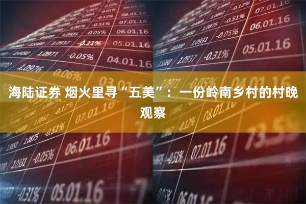 海陆证券 烟火里寻“五美”：一份岭南乡村的村晚观察