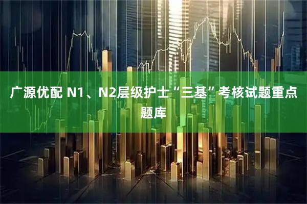 广源优配 N1、N2层级护士“三基”考核试题重点题库