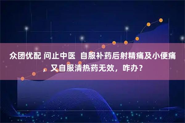 众团优配 问止中医  自服补药后射精痛及小便痛，又自服清热药无效，咋办？