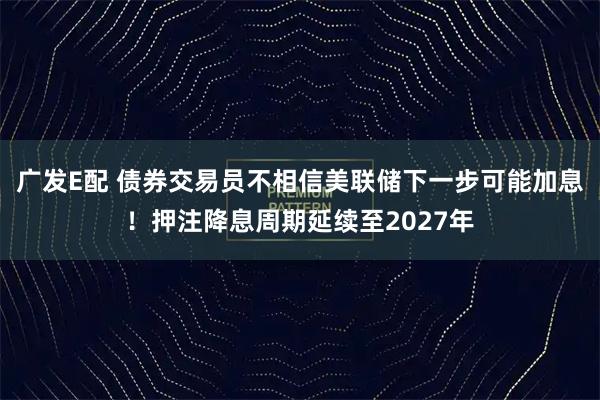 广发E配 债券交易员不相信美联储下一步可能加息！押注降息周期延续至2027年