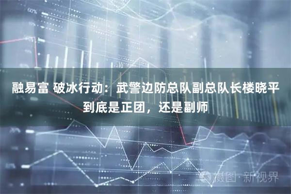 融易富 破冰行动：武警边防总队副总队长楼晓平到底是正团，还是副师